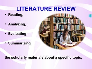 LITERATURE REVIEW
• Reading,
• Analyzing,
• Evaluating
• Summarizing
the scholarly materials about a specific topic.
 