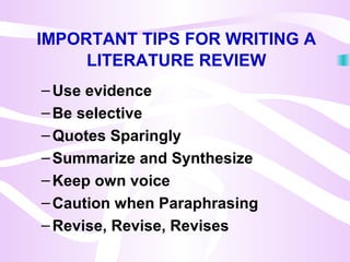IMPORTANT TIPS FOR WRITING A
LITERATURE REVIEW
–Use evidence
–Be selective
–Quotes Sparingly
–Summarize and Synthesize
–Keep own voice
–Caution when Paraphrasing
–Revise, Revise, Revises
 