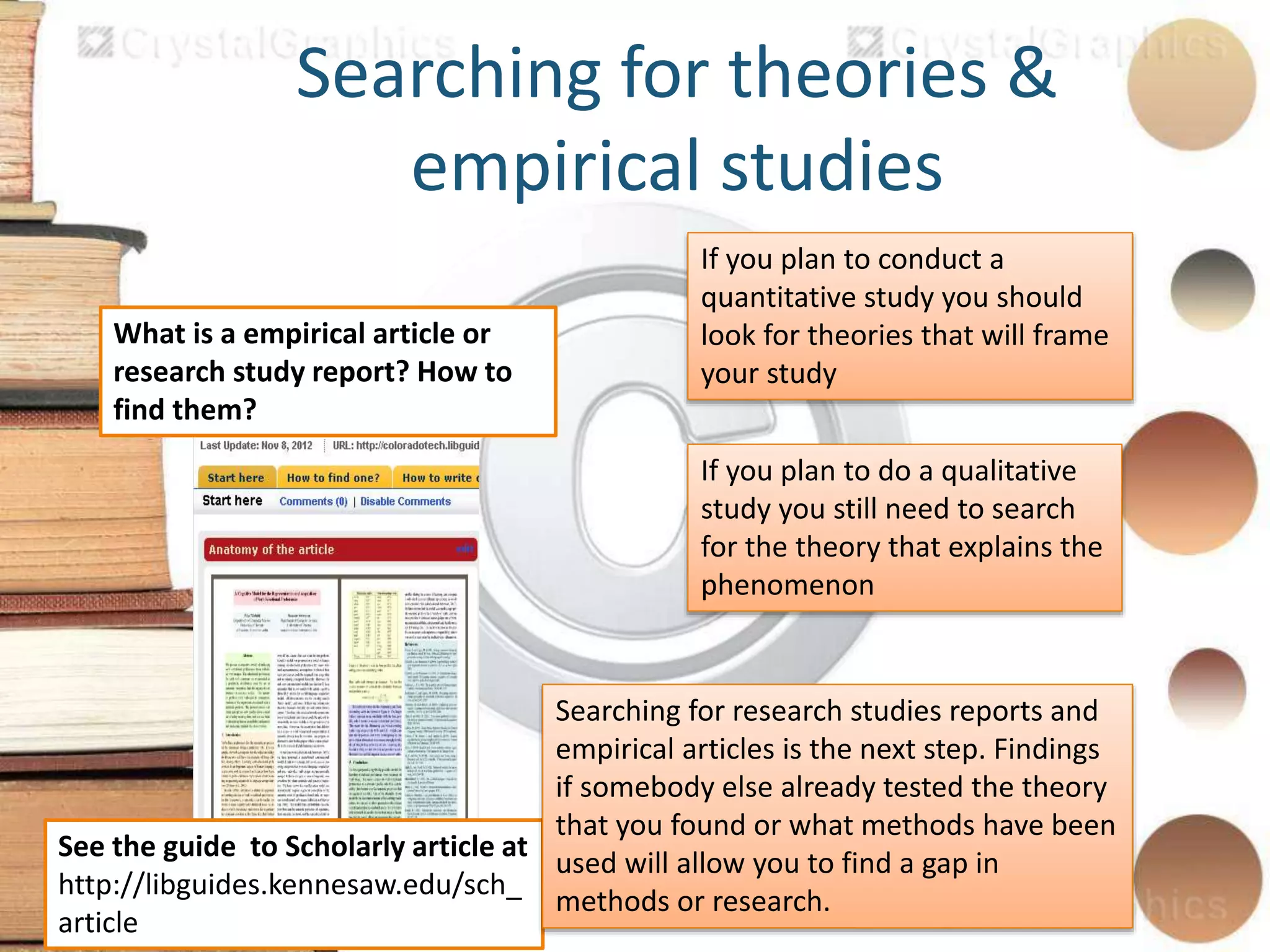 Searching for theories &
empirical studies
What is a empirical article or
research study report? How to
find them?
See the guide to Scholarly article at
http://libguides.kennesaw.edu/sch_
article
If you plan to conduct a
quantitative study you should
look for theories that will frame
your study
If you plan to do a qualitative
study you still need to search
for the theory that explains the
phenomenon
Searching for research studies reports and
empirical articles is the next step. Findings
if somebody else already tested the theory
that you found or what methods have been
used will allow you to find a gap in
methods or research.
 