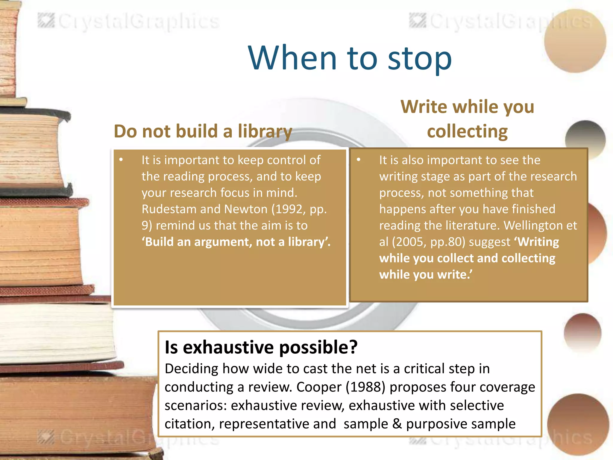 Do not build a library
Write while you
collecting
When to stop
• It is important to keep control of
the reading process, and to keep
your research focus in mind.
Rudestam and Newton (1992, pp.
9) remind us that the aim is to
‘Build an argument, not a library’.
• It is also important to see the
writing stage as part of the research
process, not something that
happens after you have finished
reading the literature. Wellington et
al (2005, pp.80) suggest ‘Writing
while you collect and collecting
while you write.’
Is exhaustive possible?
Deciding how wide to cast the net is a critical step in
conducting a review. Cooper (1988) proposes four coverage
scenarios: exhaustive review, exhaustive with selective
citation, representative and sample & purposive sample
 
