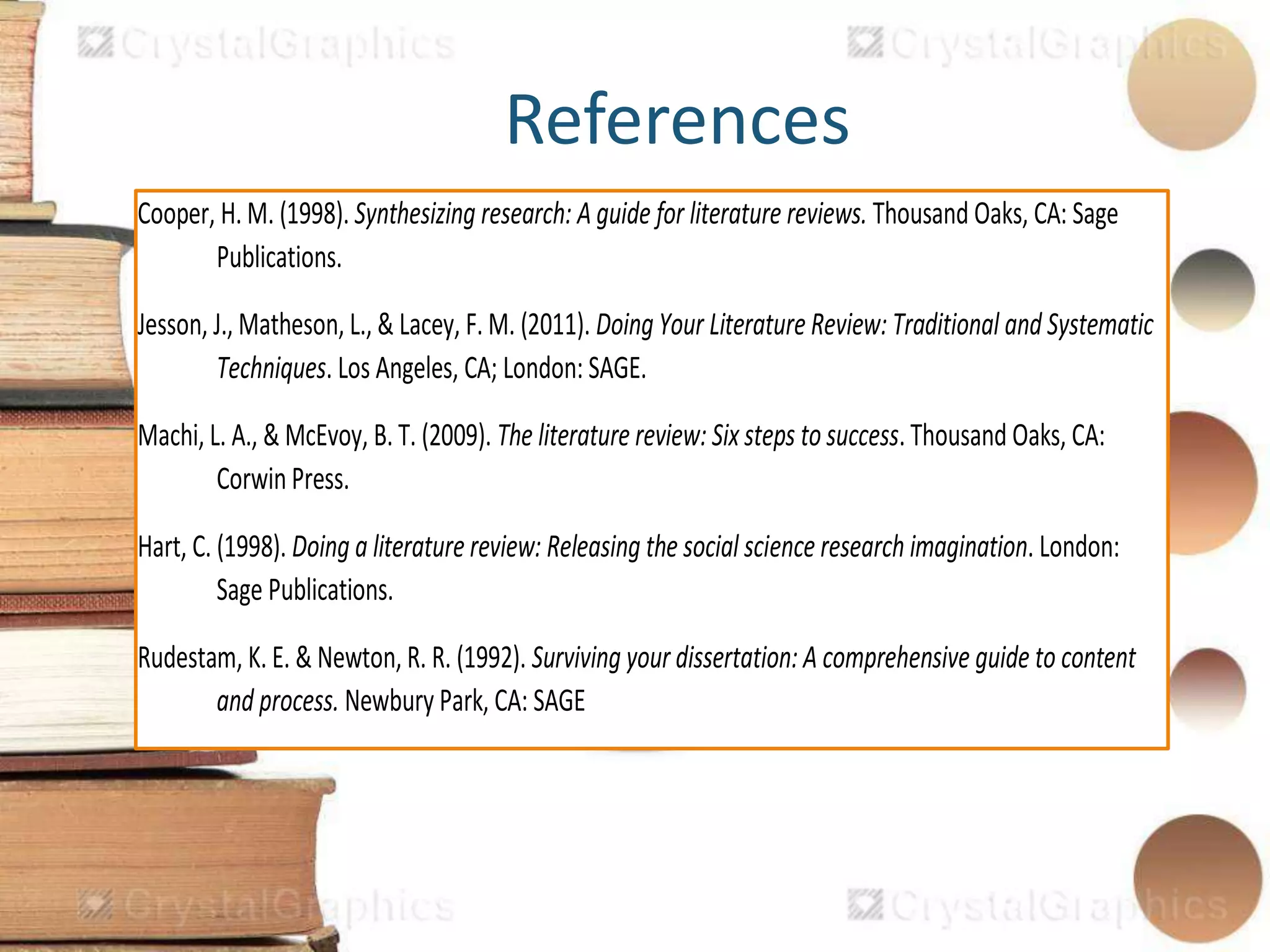 References
Cooper, H. M. (1998). Synthesizing research: A guide for literature reviews. Thousand Oaks, CA: Sage
Publications.
Jesson, J., Matheson, L., & Lacey, F. M. (2011). Doing Your Literature Review: Traditional and Systematic
Techniques. Los Angeles, CA; London: SAGE.
Machi, L. A., & McEvoy, B. T. (2009). The literature review: Six steps to success. Thousand Oaks, CA:
Corwin Press.
Hart, C. (1998). Doing a literature review: Releasing the social science research imagination. London:
Sage Publications.
Rudestam, K. E. & Newton, R. R. (1992). Surviving your dissertation: A comprehensive guide to content
and process. Newbury Park, CA: SAGE
 