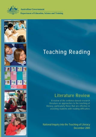 Teaching Reading
7318SCHP05A
TeachingReadingLiteratureReview
National Inquiry into the Teaching of Literacy
December 2005
Literature Review
A review of the evidence-based research
literature on approaches to the teaching of
literacy, particularly those that are effective in
assisting students with reading difficulties
 