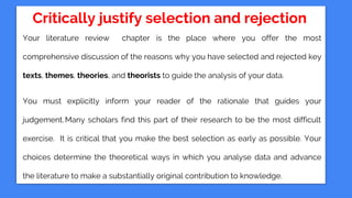 Critically justify selection and rejection
Your literature review chapter is the place where you offer the most
comprehensive discussion of the reasons why you have selected and rejected key
texts, themes, theories, and theorists to guide the analysis of your data.
You must explicitly inform your reader of the rationale that guides your
judgement.Many scholars find this part of their research to be the most difficult
exercise. It is critical that you make the best selection as early as possible. Your
choices determine the theoretical ways in which you analyse data and advance
the literature to make a substantially original contribution to knowledge.
 