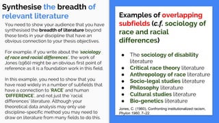 Synthesise the breadth of
relevant literature Examples of overlapping
subfields (c.f. sociology of
race and racial
differences)
● The sociology of disability
literature
● Critical race theory literature
● Anthropology of race literature
● Socio-legal studies literature
● Philosophy literature
● Cultural studies literature
● Bio-genetics literature
Jones, C. (1960), Confronting institutionalized racism,
Phylon 1960, 7–22.
You need to show your audience that you have
synthesised the breadth of literature beyond
those texts in your discipline that have an
obvious connection to your thesis objectives.
For example, if you write about the ‘sociology
of race and racial differences’, the work of
Jones (1960) might be an obvious first point of
reference as it is a foundation work in this field.
In this example, you need to show that you
have read widely in a number of subfields that
have a connection to ‘RACE’ and human
‘DIFFERENCE’, and not just the ‘racial
differences’ literature. Although your
theoretical data analysis may only use
discipline-specific method you may need to
draw on literature from many fields to do this.
 