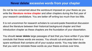 Never delete excessive words from your chapter
Do not be too concerned about the wordcount imposed on your thesis as you
write the literature review chapter and other chapters during the first year of
your research candidature. You are better off writing too much than too little.
It is not uncommon for research scholars to cut-and-paste theoretical discussion
about the literature between their historical background chapter and their
introduction chapter as these chapters are the foundation of your dissertation.
You should never delete large passages of text that you have written if you later
conclude that these words are excess. You should cut-and-paste them to a
spare workbook that contains all of your surplus words. You may later decide
that you wish to reinstate these words as your thesis evolves over time.
 