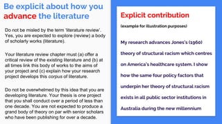 Be explicit about how you
advance the literature Explicit contribution
(example for illustration purposes)
My research advances Jones’s (1960)
theory of structural racism which centres
on America’s healthcare system. I show
how the same four policy factors that
underpin her theory of structural racism
exists in all public sector institutions in
Australia during the new millennium
Do not be misled by the term ‘literature review’.
Yes, you are expected to explore (review) a body
of scholarly works (literature).
Your literature review chapter must (a) offer a
critical review of the existing literature and (b) at
all times link this body of works to the aims of
your project and (c) explain how your research
project develops this corpus of literature.
Do not be overwhelmed by this idea that you are
developing literature. Your thesis is one project
that you shall conduct over a period of less than
one decade. You are not expected to produce a
grand body of theory on par with senior scholars
who have been publishing for over a decade.
 
