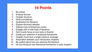 14 Points
1. Be critical
2. Analyse themes
3. Chapter structure
4. Write cumulatively
5. Synthesise the literature
6. Expl...