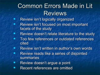 Common Errors Made in LitCommon Errors Made in Lit
ReviewsReviews
 Review isn’t logically organizedReview isn’t logically organized
 Review isn’t focused on most importantReview isn’t focused on most important
facets of the studyfacets of the study
 Review doesn’t relate literature to the studyReview doesn’t relate literature to the study
 Too few references or outdated referencesToo few references or outdated references
citedcited
 Review isn’t written in author’s own wordsReview isn’t written in author’s own words
 Review reads like a series of disjointedReview reads like a series of disjointed
summariessummaries
 Review doesn’t argue a pointReview doesn’t argue a point
 Recent references are omittedRecent references are omitted
 
