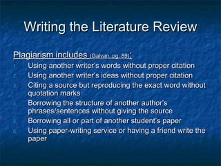 Writing the Literature ReviewWriting the Literature Review
Plagiarism includesPlagiarism includes (Galvan, pg. 89)(Galvan, pg. 89)::
1.1. Using another writer’s words without proper citationUsing another writer’s words without proper citation
2.2. Using another writer’s ideas without proper citationUsing another writer’s ideas without proper citation
3.3. Citing a source but reproducing the exact word withoutCiting a source but reproducing the exact word without
quotation marksquotation marks
4.4. Borrowing the structure of another author’sBorrowing the structure of another author’s
phrases/sentences without giving the sourcephrases/sentences without giving the source
5.5. Borrowing all or part of another student’s paperBorrowing all or part of another student’s paper
6.6. Using paper-writing service or having a friend write theUsing paper-writing service or having a friend write the
paperpaper
 