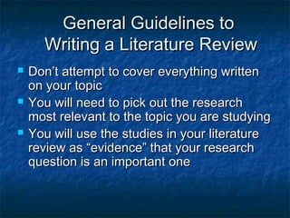 General Guidelines toGeneral Guidelines to
Writing a Literature ReviewWriting a Literature Review
 Don’t attempt to cover everything writtenDon’t attempt to cover everything written
on your topicon your topic
 You will need to pick out the researchYou will need to pick out the research
most relevant to the topic you are studyingmost relevant to the topic you are studying
 You will use the studies in your literatureYou will use the studies in your literature
review as “evidence” that your researchreview as “evidence” that your research
question is an important onequestion is an important one
 