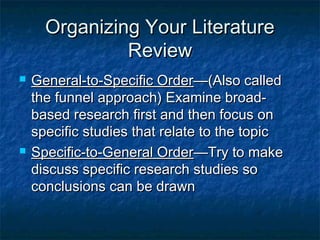 Organizing Your LiteratureOrganizing Your Literature
ReviewReview
 General-to-Specific OrderGeneral-to-Specific Order—(Also called—(Also called
the funnel approach) Examine broad-the funnel approach) Examine broad-
based research first and then focus onbased research first and then focus on
specific studies that relate to the topicspecific studies that relate to the topic
 Specific-to-General OrderSpecific-to-General Order—Try to make—Try to make
discuss specific research studies sodiscuss specific research studies so
conclusions can be drawnconclusions can be drawn
 