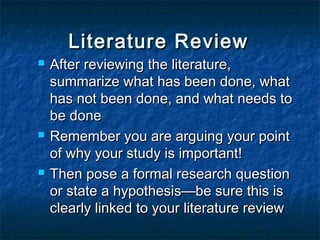  After reviewing the literature,After reviewing the literature,
summarize what has been done, whatsummarize what has been done, what
has not been done, and what needs tohas not been done, and what needs to
be donebe done
 Remember you are arguing your pointRemember you are arguing your point
of why your study is important!of why your study is important!
 Then pose a formal research questionThen pose a formal research question
or state a hypothesis—be sure this isor state a hypothesis—be sure this is
clearly linked to your literature reviewclearly linked to your literature review
Literature ReviewLiterature Review
 