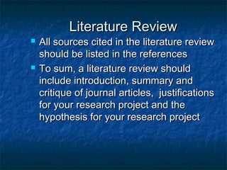 Literature ReviewLiterature Review
 All sources cited in the literature reviewAll sources cited in the literature review
should be listed in the referencesshould be listed in the references
 To sum, a literature review shouldTo sum, a literature review should
include introduction, summary andinclude introduction, summary and
critique of journal articles, justificationscritique of journal articles, justifications
for your research project and thefor your research project and the
hypothesis for your research projecthypothesis for your research project
 
