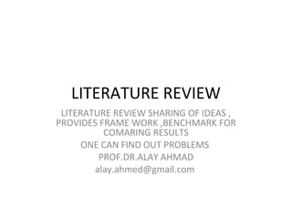 LITERATURE REVIEW
LITERATURE REVIEW SHARING OF IDEAS ,
PROVIDES FRAME WORK ,BENCHMARK FOR
COMARING RESULTS
ONE CAN FIND OUT PROBLEMS
PROF.DR.ALAY AHMAD
alay.ahmed@gmail.com
 