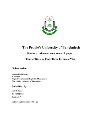The People's University of Bangladesh
Literature reviews on some research paper
Course Title and Code:Three Technical Visit
Submitted to:
Jashim Uddin Sarker
Chairman
Dept.of Tourism and Hospitality Management
The Peoples University of Bangladesh
Submitted by:
Mehedi Hasan
ID: 19234102101
Batches: 34th
Date of Submission: 10.07.20
 