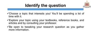 Identify the question
Choose a topic that interests you! You’ll be spending a lot of
time with it.
Explore your topic using your textbooks, reference books, and
articles and by consulting your professor.
Be open to tweaking your research question as you gather
more information.
 