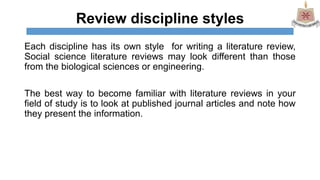 Review discipline styles
Each discipline has its own style for writing a literature review,
Social science literature reviews may look different than those
from the biological sciences or engineering.
The best way to become familiar with literature reviews in your
field of study is to look at published journal articles and note how
they present the information.
 