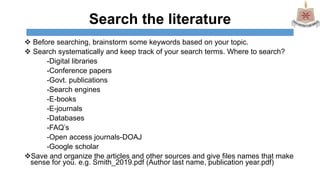 Search the literature
 Before searching, brainstorm some keywords based on your topic.
 Search systematically and keep track of your search terms. Where to search?
-Digital libraries
-Conference papers
-Govt. publications
-Search engines
-E-books
-E-journals
-Databases
-FAQ’s
-Open access journals-DOAJ
-Google scholar
Save and organize the articles and other sources and give files names that make
sense for you. e.g. Smith_2019.pdf (Author last name, publication year.pdf)
 