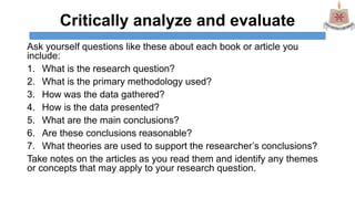 Critically analyze and evaluate
Ask yourself questions like these about each book or article you
include:
1. What is the research question?
2. What is the primary methodology used?
3. How was the data gathered?
4. How is the data presented?
5. What are the main conclusions?
6. Are these conclusions reasonable?
7. What theories are used to support the researcher’s conclusions?
Take notes on the articles as you read them and identify any themes
or concepts that may apply to your research question.
 