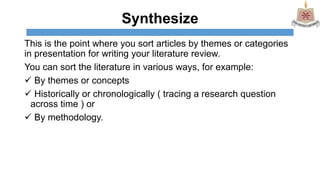 Synthesize
This is the point where you sort articles by themes or categories
in presentation for writing your literature review.
You can sort the literature in various ways, for example:
 By themes or concepts
 Historically or chronologically ( tracing a research question
across time ) or
 By methodology.
 