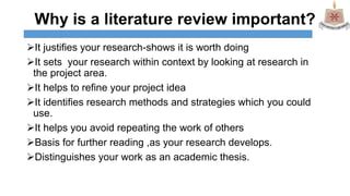 Why is a literature review important?
It justifies your research-shows it is worth doing
It sets your research within context by looking at research in
the project area.
It helps to refine your project idea
It identifies research methods and strategies which you could
use.
It helps you avoid repeating the work of others
Basis for further reading ,as your research develops.
Distinguishes your work as an academic thesis.
 