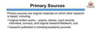 Primary Sources
Primary sources are original materials on which other research
is based, including:
original written works – poems, diaries, court records,
interviews, surveys, and original research/fieldwork, and
research published in scholarly/academic journals.
 