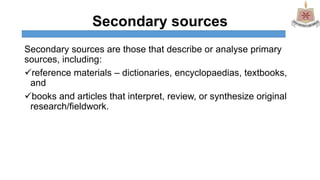 Secondary sources
Secondary sources are those that describe or analyse primary
sources, including:
reference materials – dictionaries, encyclopaedias, textbooks,
and
books and articles that interpret, review, or synthesize original
research/fieldwork.
 