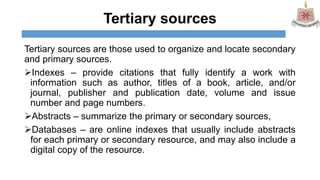Tertiary sources
Tertiary sources are those used to organize and locate secondary
and primary sources.
Indexes – provide citations that fully identify a work with
information such as author, titles of a book, article, and/or
journal, publisher and publication date, volume and issue
number and page numbers.
Abstracts – summarize the primary or secondary sources,
Databases – are online indexes that usually include abstracts
for each primary or secondary resource, and may also include a
digital copy of the resource.
 
