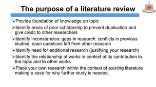 The purpose of a literature review
Provide foundation of knowledge on topic
Identify areas of prior scholarship to prevent duplication and
give credit to other researchers
Identify inconstancies: gaps in research, conflicts in previous
studies, open questions left from other research
Identify need for additional research (justifying your research)
Identify the relationship of works in context of its contribution to
the topic and to other works
Place your own research within the context of existing literature
making a case for why further study is needed.
 