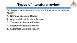 Types of literature review
On the purpose of research there are 5 main types of literature
review:
1. Narrative Literature Review
2. Argumentative Literature Review
3. Theoretical Literature Review
4. Integrative Literature Review
5. Systematic Literature Review
 