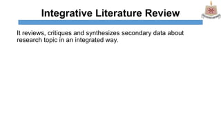 Integrative Literature Review
It reviews, critiques and synthesizes secondary data about
research topic in an integrated way.
 