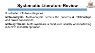 Systematic Literature Review
It is divided into two categories.
Meta-analysis: Meta-analysis detects the patterns & relationships
and draws conclusions.
Meta-synthesis: Meta-synthesis is conducted usually when following
inductive research approach.
 