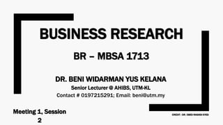 BUSINESS RESEARCH
BR – MBSA 1713
DR. BENI WIDARMAN YUS KELANA
Senior Lecturer @ AHIBS, UTM-KL
Contact # 0197215291; Email: beni@utm.my
Meeting 1, Session
2
CREDIT : DR. OBED RASHDI SYED
 