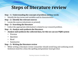 Steps of literature review
Step – 1:- Understanding the concepts of problem and key words
• Identify the key terms and variables and its characteristics
Step – 2:- Identify the relevant sources
• Locate the sources (electronic or printed)
Step – 3:- Searching the literature
• Collect the appropriate information's related to our research problem.
Step – 4:- Analyze and synthesis the literature
• Analyze and synthesis the collected data, for this we can use PQRS system
• Preview
• Question
• Read
• Summarize
Step – 5:- Writing the literature review
• While writing a literature review researcher should avoid long and confusing word.
Sentences must be a clear, the spelling and grammar must get clear.
Nursing Lecturers Incredibly Easy
 