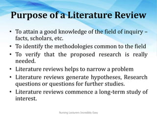 Purpose of a Literature Review
• To attain a good knowledge of the field of inquiry –
facts, scholars, etc.
• To identify the methodologies common to the field
• To verify that the proposed research is really
needed.
• Literature reviews helps to narrow a problem
• Literature reviews generate hypotheses, Research
questions or questions for further studies.
• Literature reviews commence a long-term study of
interest.
Nursing Lecturers Incredibly Easy
 