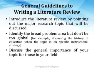 General Guidelines to
Writing a Literature Review
• Introduce the literature review by pointing
out the major research topic that will be
discussed
• Identify the broad problem area but don’t be
too global (for example, discussing the history of
education when the topic is on specific instructional
strategy)
• Discuss the general importance of your
topic for those in your field
Nursing Lecturers Incredibly Easy
 