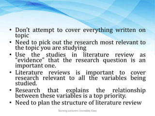 • Don’t attempt to cover everything written on
topic
• Need to pick out the research most relevant to
the topic you are studying
• Use the studies in literature review as
“evidence” that the research question is an
important one.
• Literature reviews is important to cover
research relevant to all the variables being
studied.
• Research that explains the relationship
between these variables is a top priority.
• Need to plan the structure of literature review
Nursing Lecturers Incredibly Easy
 