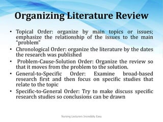 Organizing Literature Review
• Topical Order: organize by main topics or issues;
emphasize the relationship of the issues to the main
“problem”
• Chronological Order: organize the literature by the dates
the research was published
• Problem-Cause-Solution Order: Organize the review so
that it moves from the problem to the solution.
• General-to-Specific Order: Examine broad-based
research first and then focus on specific studies that
relate to the topic
• Specific-to-General Order: Try to make discuss specific
research studies so conclusions can be drawn
Nursing Lecturers Incredibly Easy
 