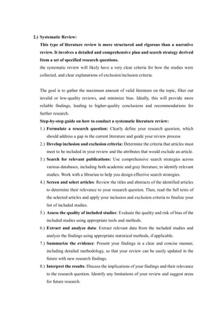 2.) Systematic Review:
This type of literature review is more structured and rigorous than a narrative
review. It involves a detailed and comprehensive plan and search strategy derived
from a set of specified research questions.
the systematic review will likely have a very clear criteria for how the studies were
collected, and clear explanations of exclusion/inclusion criteria.
The goal is to gather the maximum amount of valid literature on the topic, filter out
invalid or low-quality reviews, and minimize bias. Ideally, this will provide more
reliable findings, leading to higher-quality conclusions and recommendations for
further research.
Step-by-step guide on how to conduct a systematic literature review:
1.) Formulate a research question: Clearly define your research question, which
should address a gap in the current literature and guide your review process
2.) Develop inclusion and exclusion criteria: Determine the criteria that articles must
meet to be included in your review and the attributes that would exclude an article.
3.) Search for relevant publications: Use comprehensive search strategies across
various databases, including both academic and gray literature, to identify relevant
studies. Work with a librarian to help you design effective search strategies.
4.) Screen and select articles: Review the titles and abstracts of the identified articles
to determine their relevance to your research question. Then, read the full texts of
the selected articles and apply your inclusion and exclusion criteria to finalize your
list of included studies.
5.) Assess the quality of included studies: Evaluate the quality and risk of bias of the
included studies using appropriate tools and methods.
6.) Extract and analyze data: Extract relevant data from the included studies and
analyze the findings using appropriate statistical methods, if applicable.
7.) Summarize the evidence: Present your findings in a clear and concise manner,
including detailed methodology, so that your review can be easily updated in the
future with new research findings.
8.) Interpret the results: Discuss the implications of your findings and their relevance
to the research question. Identify any limitations of your review and suggest areas
for future research.
 