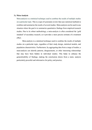 3.) Meta-Analysis
Meta-analysis is a statistical technique used to combine the results of multiple studies
on a particular topic. This is a type of systematic review that uses statistical methods to
combine and summarize the results of several studies. Meta-analysis can be used in any
situation where the goal is to summarize quantitative findings from empirical research
studies. Due to its robust methodology, a meta-analysis is often considered the ‘gold
standard’ of secondary research, as it provides a more precise estimate of a treatment
effect.
Meta-analysis is a statistical technique used to combine the results of multiple
studies on a particular topic, regardless of their study design, statistical models, and
population characteristics. Furthermore, by aggregating data from a range of studies, a
meta-analysis can identify patterns, disagreements, or other interesting relationships
that may have been hidden in individual studies. This helps to enhance the
generalizability of findings, making the conclusions drawn from a meta- analysis
particularly powerful and informative for policy and practice.
 