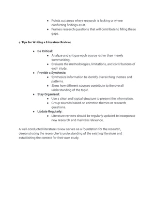 ● Points out areas where research is lacking or where
conflicting findings exist.
● Frames research questions that will contribute to filling these
gaps.
4. Tips for Writing a Literature Review:
● Be Critical:
● Analyze and critique each source rather than merely
summarizing.
● Evaluate the methodologies, limitations, and contributions of
each study.
● Provide a Synthesis:
● Synthesize information to identify overarching themes and
patterns.
● Show how different sources contribute to the overall
understanding of the topic.
● Stay Organized:
● Use a clear and logical structure to present the information.
● Group sources based on common themes or research
questions.
● Update Regularly:
● Literature reviews should be regularly updated to incorporate
new research and maintain relevance.
A well-conducted literature review serves as a foundation for the research,
demonstrating the researcher’s understanding of the existing literature and
establishing the context for their own study.
 