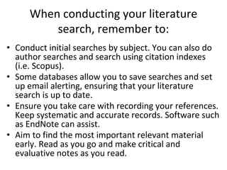 When conducting your literature
search, remember to:
• Conduct initial searches by subject. You can also do
author searches and search using citation indexes
(i.e. Scopus).
• Some databases allow you to save searches and set
up email alerting, ensuring that your literature
search is up to date.
• Ensure you take care with recording your references.
Keep systematic and accurate records. Software such
as EndNote can assist.
• Aim to find the most important relevant material
early. Read as you go and make critical and
evaluative notes as you read.
 