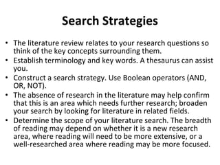 Search Strategies
• The literature review relates to your research questions so
think of the key concepts surrounding them.
• Establish terminology and key words. A thesaurus can assist
you.
• Construct a search strategy. Use Boolean operators (AND,
OR, NOT).
• The absence of research in the literature may help confirm
that this is an area which needs further research; broaden
your search by looking for literature in related fields.
• Determine the scope of your literature search. The breadth
of reading may depend on whether it is a new research
area, where reading will need to be more extensive, or a
well-researched area where reading may be more focused.
 