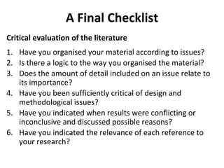 A Final Checklist
Critical evaluation of the literature
1. Have you organised your material according to issues?
2. Is there a logic to the way you organised the material?
3. Does the amount of detail included on an issue relate to
its importance?
4. Have you been sufficiently critical of design and
methodological issues?
5. Have you indicated when results were conflicting or
inconclusive and discussed possible reasons?
6. Have you indicated the relevance of each reference to
your research?
 