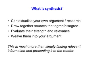 What is synthesis?
• Contextualise your own argument / research
• Draw together sources that agree/disagree
• Evaluate their strength and relevance
• Weave them into your argument
This is much more than simply finding relevant
information and presenting it to the reader.
 