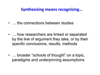 Synthesising means recognising…
• … the connections between studies
• … how researchers are linked or separated
by the line of argument they take, or by their
specific conclusions, results, methods
• … broader “schools of thought” on a topic,
paradigms and underpinning assumptions
8
 