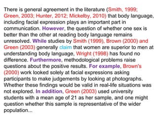 There is general agreement in the literature (Smith, 1999;
Green, 2003; Hunter, 2012; Mickelby, 2010) that body language,
including facial expression plays an important part in
communication. However, the question of whether one sex is
better than the other at reading body language remains
unresolved. While studies by Smith (1999), Brown (2000) and
Green (2003) generally claim that women are superior to men at
understanding body language, Wright (1998) has found no
difference. Furthermore, methodological problems raise
questions about the positive results. For example, Brown's
(2000) work looked solely at facial expressions asking
participants to make judgements by looking at photographs.
Whether these findings would be valid in real-life situations was
not explored. In addition, Green (2003) used university
students with a mean age of 21 as her sample, and one might
question whether this sample is representative of the wider
population...
 