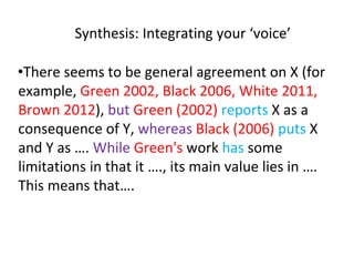 Synthesis: Integrating your ‘voice’
•There seems to be general agreement on X (for
example, Green 2002, Black 2006, White 2011,
Brown 2012), but Green (2002) reports X as a
consequence of Y, whereas Black (2006) puts X
and Y as …. While Green's work has some
limitations in that it …., its main value lies in ….
This means that….
 