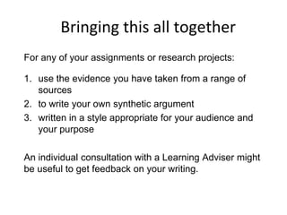 Bringing this all together
For any of your assignments or research projects:
1. use the evidence you have taken from a range of
sources
2. to write your own synthetic argument
3. written in a style appropriate for your audience and
your purpose
An individual consultation with a Learning Adviser might
be useful to get feedback on your writing.
 