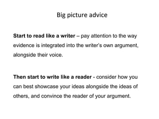 Big picture advice
Start to read like a writer – pay attention to the way
evidence is integrated into the writer’s own argument,
alongside their voice.
Then start to write like a reader - consider how you
can best showcase your ideas alongside the ideas of
others, and convince the reader of your argument.
 